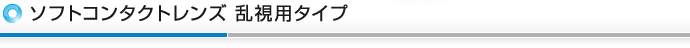 ソフトコンタクトレンズ 乱視用タイプ