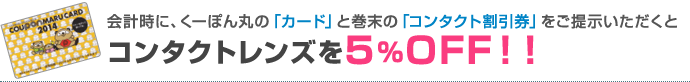 会計時に、くーぽん丸の「カード」と巻末の「コンタクト割引券」をご提示いただくと、コンタクトレンズを5%OFF！！